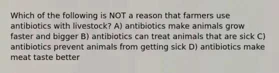 Which of the following is NOT a reason that farmers use antibiotics with livestock? A) antibiotics make animals grow faster and bigger B) antibiotics can treat animals that are sick C) antibiotics prevent animals from getting sick D) antibiotics make meat taste better