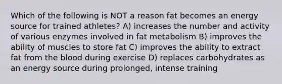 Which of the following is NOT a reason fat becomes an energy source for trained athletes? A) increases the number and activity of various enzymes involved in fat metabolism B) improves the ability of muscles to store fat C) improves the ability to extract fat from the blood during exercise D) replaces carbohydrates as an energy source during prolonged, intense training