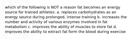 which of the following is NOT a reason fat becomes an energy source for trained athletes: a. replaces carbohydrates as an energy source during prolonged, intense training b. increases the number and activity of various enzymes involved in fat metabolism c. improves the ability of muscles to store fat d. improves the ability to extract fat form the blood during exercise