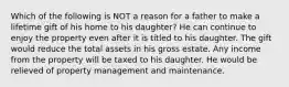 Which of the following is NOT a reason for a father to make a lifetime gift of his home to his daughter? He can continue to enjoy the property even after it is titled to his daughter. The gift would reduce the total assets in his gross estate. Any income from the property will be taxed to his daughter. He would be relieved of property management and maintenance.