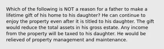 Which of the following is NOT a reason for a father to make a lifetime gift of his home to his daughter? He can continue to enjoy the property even after it is titled to his daughter. The gift would reduce the total assets in his gross estate. Any income from the property will be taxed to his daughter. He would be relieved of property management and maintenance.