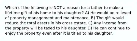 Which of the following is NOT a reason for a father to make a lifetime gift of his home to his daughter? A) He would be relieved of property management and maintenance. B) The gift would reduce the total assets in his gross estate. C) Any income from the property will be taxed to his daughter. D) He can continue to enjoy the property even after it is titled to his daughter.