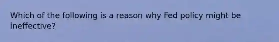 Which of the following is a reason why Fed policy might be ineffective?