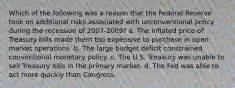 Which of the following was a reason that the Federal Reserve took on additional risks associated with unconventional policy during the recession of 2007-2009? a. The inflated price of Treasury bills made them too expensive to purchase in open market operations. b. The large budget deficit constrained conventional monetary policy. c. The U.S. Treasury was unable to sell Treasury bills in the primary market. d. The Fed was able to act more quickly than Congress.