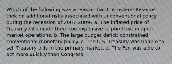 Which of the following was a reason that the Federal Reserve took on additional risks associated with unconventional policy during the recession of 2007-2009? a. The inflated price of Treasury bills made them too expensive to purchase in open market operations. b. The large budget deficit constrained conventional monetary policy. c. The U.S. Treasury was unable to sell Treasury bills in the primary market. d. The Fed was able to act more quickly than Congress.