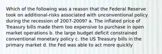 Which of the following was a reason that the Federal Reserve took on additional-risks associated with unconventional policy during the recession of 2007-2009? a. The inflated price of Treasury bills made them too expensive to purchase in open market operations b. the large budget deficit constrained conventional monetary policy c. the US Treasury bills in the primary market d. the Fed was able to act more quickly