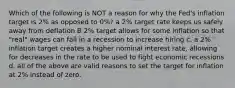 Which of the following is NOT a reason for why the Fed's inflation target is 2% as opposed to 0%? a 2% target rate keeps us safely away from deflation B 2% target allows for some inflation so that "real" wages can fall in a recession to increase hiring c. a 2% inflation target creates a higher nominal interest rate, allowing for decreases in the rate to be used to fight economic recessions d. all of the above are valid reasons to set the target for inflation at 2% instead of zero.