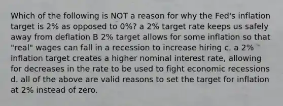 Which of the following is NOT a reason for why the Fed's inflation target is 2% as opposed to 0%? a 2% target rate keeps us safely away from deflation B 2% target allows for some inflation so that "real" wages can fall in a recession to increase hiring c. a 2% inflation target creates a higher nominal interest rate, allowing for decreases in the rate to be used to fight economic recessions d. all of the above are valid reasons to set the target for inflation at 2% instead of zero.