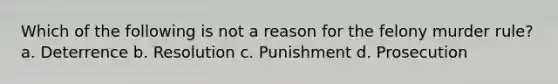 Which of the following is not a reason for the felony murder rule? a. Deterrence b. Resolution c. Punishment d. Prosecution