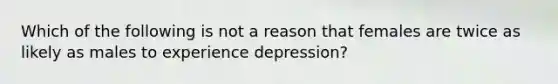 Which of the following is not a reason that females are twice as likely as males to experience depression?