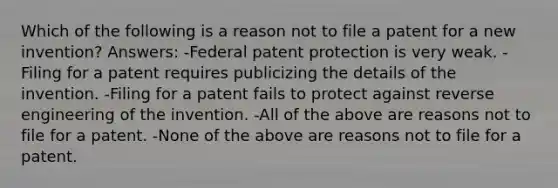 Which of the following is a reason not to file a patent for a new invention? Answers: -Federal patent protection is very weak. -Filing for a patent requires publicizing the details of the invention. -Filing for a patent fails to protect against reverse engineering of the invention. -All of the above are reasons not to file for a patent. -None of the above are reasons not to file for a patent.