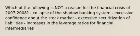 Which of the following is NOT a reason for the financial crisis of 2007-2008? - collapse of the shadow banking system - excessive confidence about the stock market - excessive securitization of liabilities - increases in the leverage ratios for financial intermediaries