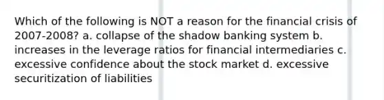 Which of the following is NOT a reason for the financial crisis of 2007-2008? a. collapse of the shadow banking system b. increases in the leverage ratios for financial intermediaries c. excessive confidence about the stock market d. excessive securitization of liabilities