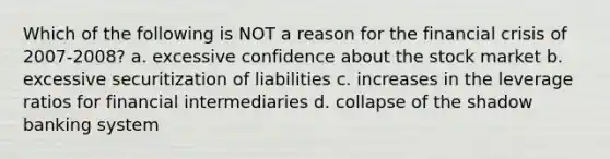 Which of the following is NOT a reason for the financial crisis of 2007-2008? a. excessive confidence about the stock market b. excessive securitization of liabilities c. increases in the leverage ratios for financial intermediaries d. collapse of the shadow banking system