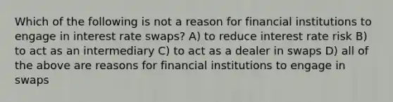 Which of the following is not a reason for financial institutions to engage in interest rate swaps? A) to reduce interest rate risk B) to act as an intermediary C) to act as a dealer in swaps D) all of the above are reasons for financial institutions to engage in swaps