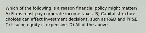 Which of the following is a reason financial policy might matter? A) Firms must pay corporate income taxes. B) Capital structure choices can affect investment decisions, such as R&D and PP&E. C) Issuing equity is expensive. D) All of the above