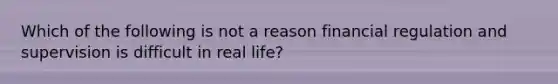 Which of the following is not a reason financial regulation and supervision is difficult in real life?