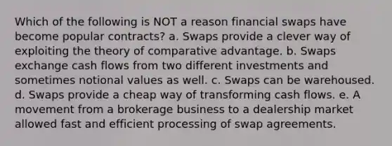 Which of the following is NOT a reason financial swaps have become popular contracts? a. Swaps provide a clever way of exploiting the theory of comparative advantage. b. Swaps exchange cash flows from two different investments and sometimes notional values as well. c. Swaps can be warehoused. d. Swaps provide a cheap way of transforming cash flows. e. A movement from a brokerage business to a dealership market allowed fast and efficient processing of swap agreements.