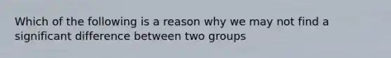 Which of the following is a reason why we may not find a significant difference between two groups