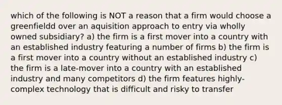 which of the following is NOT a reason that a firm would choose a greenfieldd over an aquisition approach to entry via wholly owned subsidiary? a) the firm is a first mover into a country with an established industry featuring a number of firms b) the firm is a first mover into a country without an established industry c) the firm is a late-mover into a country with an established industry and many competitors d) the firm features highly-complex technology that is difficult and risky to transfer