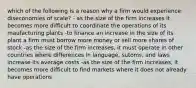 which of the following is a reason why a firm would experience diseconomies of scale? - as the size of the firm increases it becomes more difficult to coordinate the operations of its maufacturing plants -to finance an increase in the size of its plant a firm must borrow more money or sell more shares of stock -as the size of the firm increases, it must operate in other countries where differences in language, sutoms, and laws increase its average costs -as the size of the firm increases, it becomes more difficult to find markets where it does not already have operations