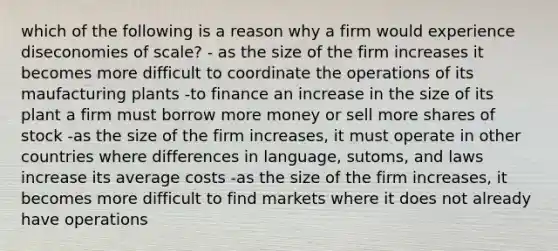 which of the following is a reason why a firm would experience diseconomies of scale? - as the size of the firm increases it becomes more difficult to coordinate the operations of its maufacturing plants -to finance an increase in the size of its plant a firm must borrow more money or sell more shares of stock -as the size of the firm increases, it must operate in other countries where differences in language, sutoms, and laws increase its average costs -as the size of the firm increases, it becomes more difficult to find markets where it does not already have operations