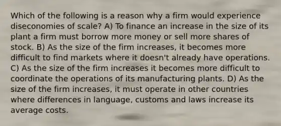 Which of the following is a reason why a firm would experience diseconomies of scale? A) To finance an increase in the size of its plant a firm must borrow more money or sell more shares of stock. B) As the size of the firm increases, it becomes more difficult to find markets where it doesn't already have operations. C) As the size of the firm increases it becomes more difficult to coordinate the operations of its manufacturing plants. D) As the size of the firm increases, it must operate in other countries where differences in language, customs and laws increase its average costs.