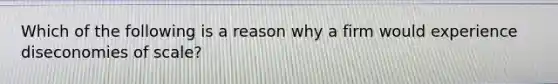 Which of the following is a reason why a firm would experience diseconomies of scale?