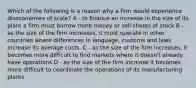 Which of the following is a reason why a firm would experience diseconomies of scale? A - to finance an increase in the size of its plant a firm must borrow more money or sell shares of stock B - as the size of the firm increases, it must operate in other countries where differences in language, customs and laws increase its average costs. C - as the size of the firm increases, it becomes more difficult to find markets where it doesn't already have operations D - as the size of the firm increase it becomes more difficult to coordinate the operations of its manufacturing plants