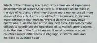 Which of the following is a reason why a firm would experience diseconomies of scale? Select one: a. To finance an increase in the size of its plant, a firm must borrow more money or sell more shares of stock. b. As the size of the firm increases, it becomes more difficult to find markets where it doesn't already have operations. c. As the size of the firm increases, it becomes more difficult to coordinate the operations of its manufacturing plants. d. As the size of the firm increases, it must operate in other countries where differences in language, customs, and laws increase its average costs.