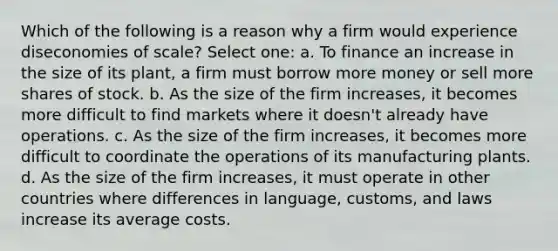 Which of the following is a reason why a firm would experience diseconomies of scale? Select one: a. To finance an increase in the size of its plant, a firm must borrow more money or sell more shares of stock. b. As the size of the firm increases, it becomes more difficult to find markets where it doesn't already have operations. c. As the size of the firm increases, it becomes more difficult to coordinate the operations of its manufacturing plants. d. As the size of the firm increases, it must operate in other countries where differences in language, customs, and laws increase its average costs.