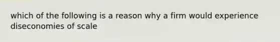 which of the following is a reason why a firm would experience diseconomies of scale