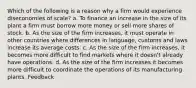 Which of the following is a reason why a firm would experience diseconomies of scale? a. To finance an increase in the size of its plant a firm must borrow more money or sell more shares of stock. b. As the size of the firm increases, it must operate in other countries where differences in language, customs and laws increase its average costs. c. As the size of the firm increases, it becomes more difficult to find markets where it doesn't already have operations. d. As the size of the firm increases it becomes more difficult to coordinate the operations of its manufacturing plants. Feedback