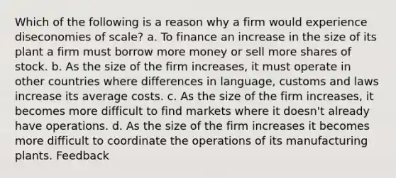 Which of the following is a reason why a firm would experience diseconomies of scale? a. To finance an increase in the size of its plant a firm must borrow more money or sell more shares of stock. b. As the size of the firm increases, it must operate in other countries where differences in language, customs and laws increase its average costs. c. As the size of the firm increases, it becomes more difficult to find markets where it doesn't already have operations. d. As the size of the firm increases it becomes more difficult to coordinate the operations of its manufacturing plants. Feedback