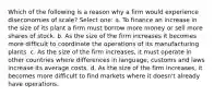 Which of the following is a reason why a firm would experience diseconomies of scale? Select one: a. To finance an increase in the size of its plant a firm must borrow more money or sell more shares of stock. b. As the size of the firm increases it becomes more difficult to coordinate the operations of its manufacturing plants. c. As the size of the firm increases, it must operate in other countries where differences in language, customs and laws increase its average costs. d. As the size of the firm increases, it becomes more difficult to find markets where it doesn't already have operations.