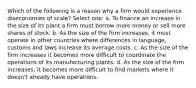 Which of the following is a reason why a firm would experience diseconomies of scale? Select one: a. To finance an increase in the size of its plant a firm must borrow more money or sell more shares of stock. b. As the size of the firm increases, it must operate in other countries where differences in language, customs and laws increase its average costs. c. As the size of the firm increases it becomes more difficult to coordinate the operations of its manufacturing plants. d. As the size of the firm increases, it becomes more difficult to find markets where it doesn't already have operations.