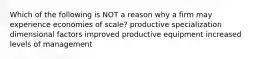 Which of the following is NOT a reason why a firm may experience economies of scale? productive specialization dimensional factors improved productive equipment increased levels of management