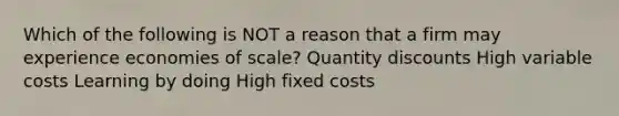 Which of the following is NOT a reason that a firm may experience economies of scale? Quantity discounts High variable costs Learning by doing High fixed costs