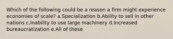 Which of the following could be a reason a firm might experience economies of scale? a.Specialization b.Ability to sell in other nations c.Inability to use large machinery d.Increased bureaucratization e.All of these