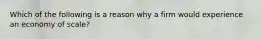 Which of the following is a reason why a firm would experience an economy of scale?