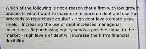 Which of the following is not a reason that a firm with low growth prospects would want to maximize reliance on debt and use the proceeds to repurchase equity? - High debt levels create a tax shield - Increasing the use of debt increases managerial incentives - Repurchasing equity sends a positive signal to the market - High levels of debt will increase the firm's financial flexibility