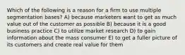 Which of the following is a reason for a firm to use multiple segmentation bases? A) because marketers want to get as much value out of the customer as possible B) because it is a good business practice C) to utilize market research D) to gain information about the mass consumer E) to get a fuller picture of its customers and create real value for them