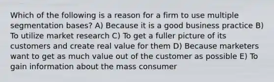 Which of the following is a reason for a firm to use multiple segmentation bases? A) Because it is a good business practice B) To utilize market research C) To get a fuller picture of its customers and create real value for them D) Because marketers want to get as much value out of the customer as possible E) To gain information about the mass consumer