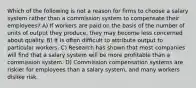 Which of the following is not a reason for firms to choose a salary system rather than a commission system to compensate their employees? A) If workers are paid on the basis of the number of units of output they produce, they may become less concerned about quality. B) It is often difficult to attribute output to particular workers. C) Research has shown that most companies will find that a salary system will be more profitable than a commission system. D) Commission compensation systems are riskier for employees than a salary system, and many workers dislike risk.