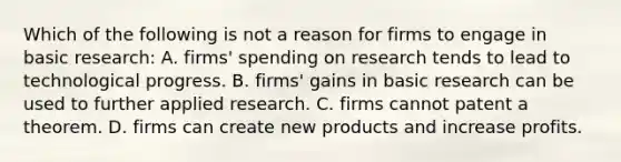 Which of the following is not a reason for firms to engage in basic​ research: A. firms' spending on research tends to lead to technological progress. B. firms' gains in basic research can be used to further applied research. C. firms cannot patent a theorem. D. firms can create new products and increase profits.