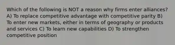 Which of the following is NOT a reason why firms enter alliances? A) To replace competitive advantage with competitive parity B) To enter new markets, either in terms of geography or products and services C) To learn new capabilities D) To strengthen competitive position