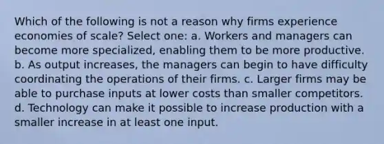 Which of the following is not a reason why firms experience economies of scale? Select one: a. Workers and managers can become more specialized, enabling them to be more productive. b. As output increases, the managers can begin to have difficulty coordinating the operations of their firms. c. Larger firms may be able to purchase inputs at lower costs than smaller competitors. d. Technology can make it possible to increase production with a smaller increase in at least one input.