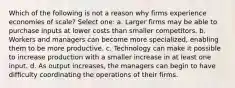 Which of the following is not a reason why firms experience economies of scale? Select one: a. Larger firms may be able to purchase inputs at lower costs than smaller competitors. b. Workers and managers can become more specialized, enabling them to be more productive. c. Technology can make it possible to increase production with a smaller increase in at least one input. d. As output increases, the managers can begin to have difficulty coordinating the operations of their firms.