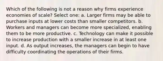 Which of the following is not a reason why firms experience economies of scale? Select one: a. Larger firms may be able to purchase inputs at lower costs than smaller competitors. b. Workers and managers can become more specialized, enabling them to be more productive. c. Technology can make it possible to increase production with a smaller increase in at least one input. d. As output increases, the managers can begin to have difficulty coordinating the operations of their firms.