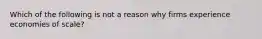 Which of the following is not a reason why firms experience economies of scale?